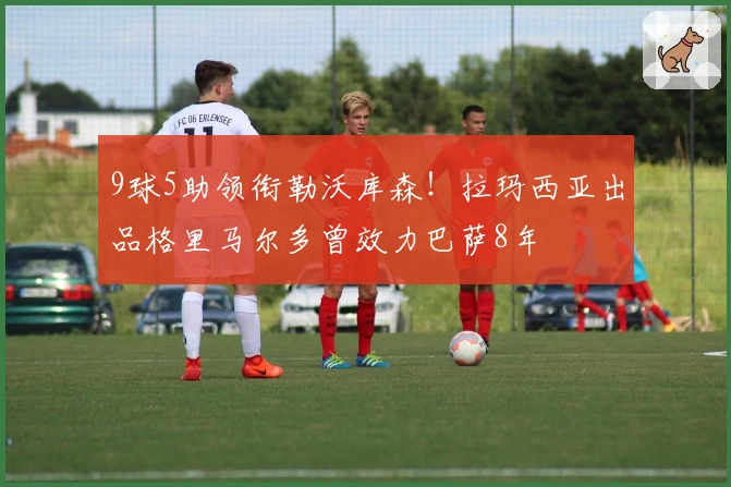9球5助领衔勒沃库森！拉玛西亚出品格里马尔多曾效力巴萨8年