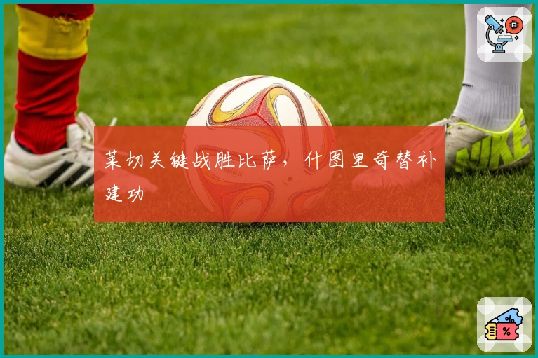 莱切关键战胜比萨，什图里奇替补建功