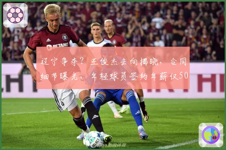 辽宁争夺？王俊杰去向揭晓，合同细节曝光，年轻球员签约年薪仅50万