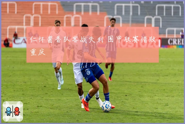 仁怀酱香队客战失利 围甲联赛惜败重庆