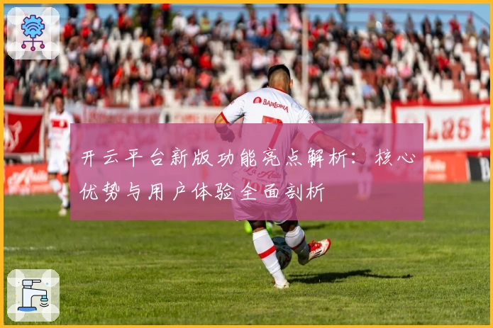 开云平台新版功能亮点解析：核心优势与用户体验全面剖析