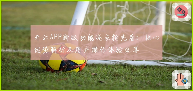 开云APP新版功能亮点抢先看：核心优势解析及用户操作体验分享
