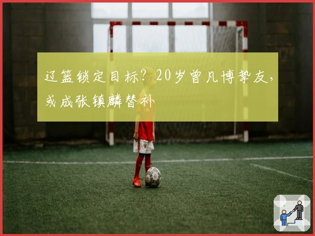 辽篮锁定目标？20岁曾凡博挚友，或成张镇麟替补