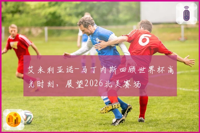 艾米利亚诺-马丁内斯回顾世界杯高光时刻，展望2026北美赛场