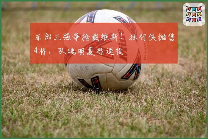 东部三强争抢戴维斯！独行侠抛售4将，队魂明夏恐退役