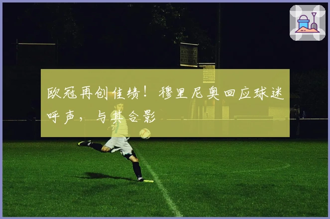 欧冠再创佳绩！穆里尼奥回应球迷呼声，与其合影